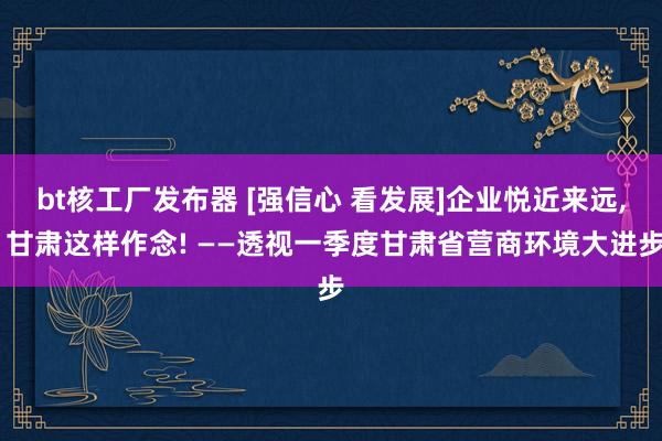 bt核工厂发布器 [强信心 看发展]企业悦近来远， 甘肃这样作念! ——透视一季度甘肃省营商环境大进步