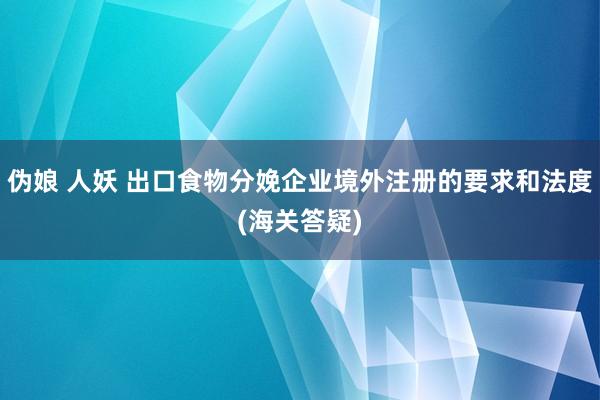 伪娘 人妖 出口食物分娩企业境外注册的要求和法度(海关答疑)