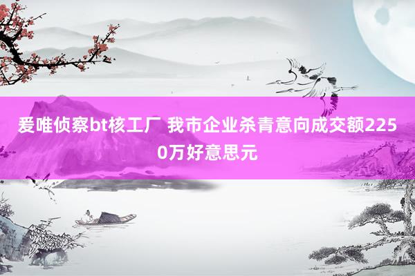 爰唯侦察bt核工厂 我市企业杀青意向成交额2250万好意思元