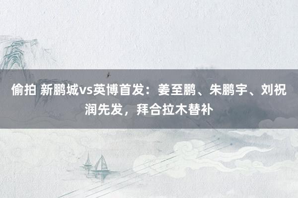 偷拍 新鹏城vs英博首发：姜至鹏、朱鹏宇、刘祝润先发，拜合拉木替补