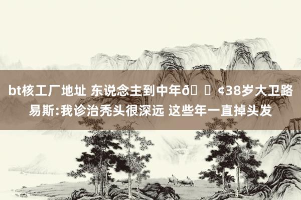 bt核工厂地址 东说念主到中年😢38岁大卫路易斯:我诊治秃头很深远 这些年一直掉头发