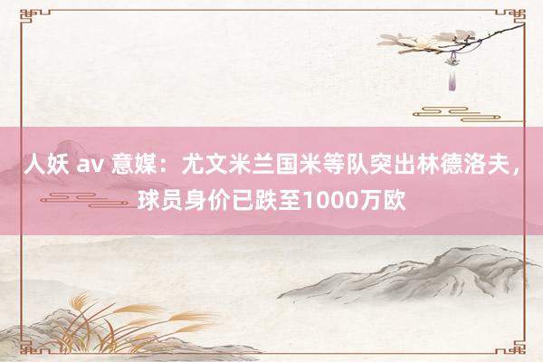 人妖 av 意媒：尤文米兰国米等队突出林德洛夫，球员身价已跌至1000万欧