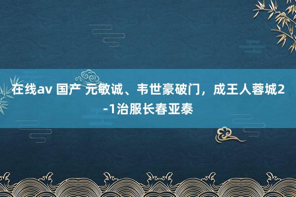 在线av 国产 元敏诚、韦世豪破门，成王人蓉城2-1治服长春亚泰