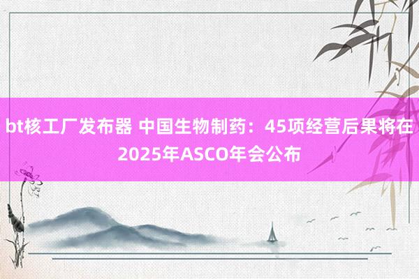 bt核工厂发布器 中国生物制药：45项经营后果将在2025年ASCO年会公布