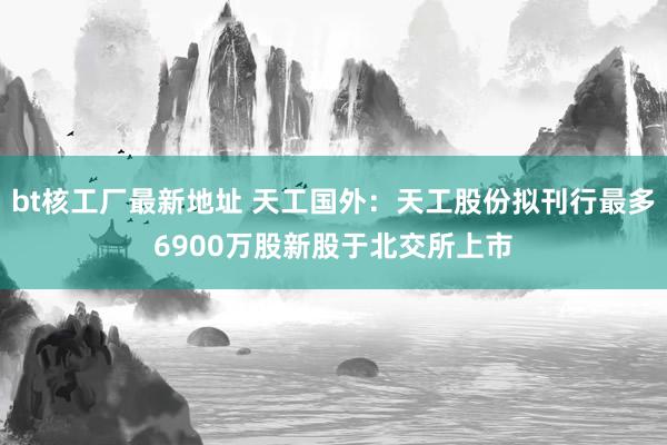 bt核工厂最新地址 天工国外：天工股份拟刊行最多6900万股新股于北交所上市