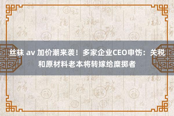 丝袜 av 加价潮来袭！多家企业CEO申饬：关税和原材料老本将转嫁给糜掷者