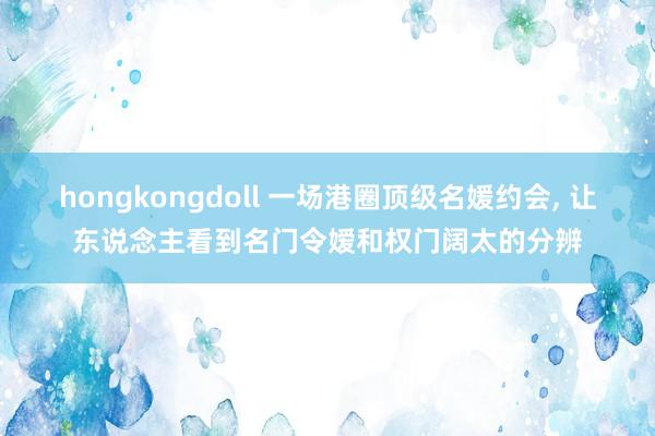 hongkongdoll 一场港圈顶级名媛约会， 让东说念主看到名门令嫒和权门阔太的分辨