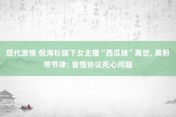 现代激情 倪海杉旗下女主播“西瓜妹”离世， 黑粉带节律: 皆怪协议死心问题