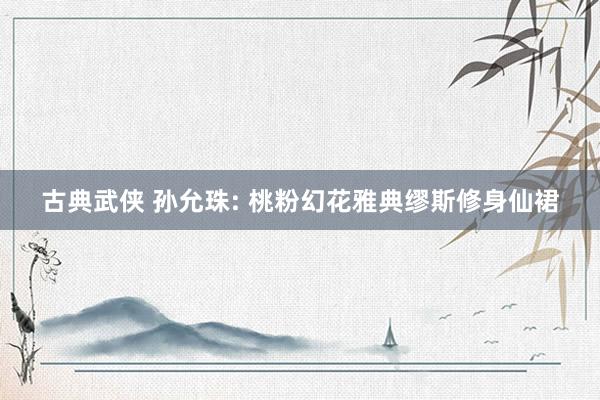 古典武侠 孙允珠: 桃粉幻花雅典缪斯修身仙裙