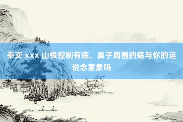 拳交 xxx 山根控制有痣，鼻子周围的痣与你的运说念意象吗