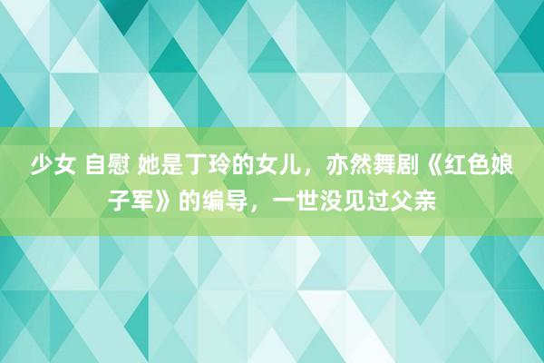 少女 自慰 她是丁玲的女儿，亦然舞剧《红色娘子军》的编导，一世没见过父亲