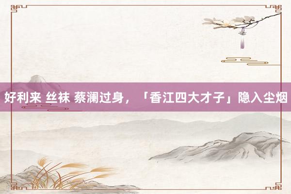 好利来 丝袜 蔡澜过身，「香江四大才子」隐入尘烟